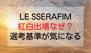 LE SSERAFIM(ルセラフィム)紅白出場に「なぜ？」選考基準が気になるを説明した画像